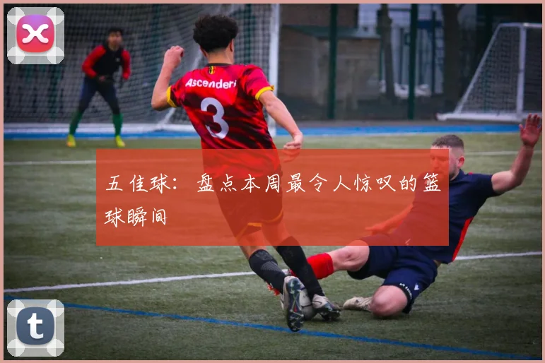 五佳球：盘点本周最令人惊叹的篮球瞬间