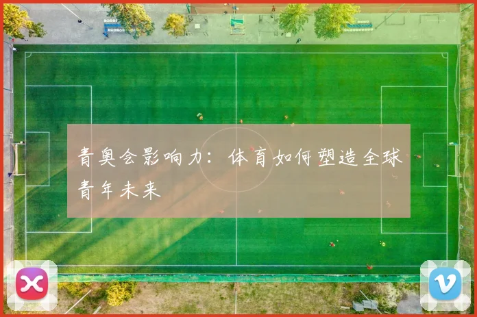 青奥会影响力：体育如何塑造全球青年未来